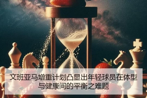 文班亚马增重计划凸显出年轻球员在体型与健康间的平衡之难题